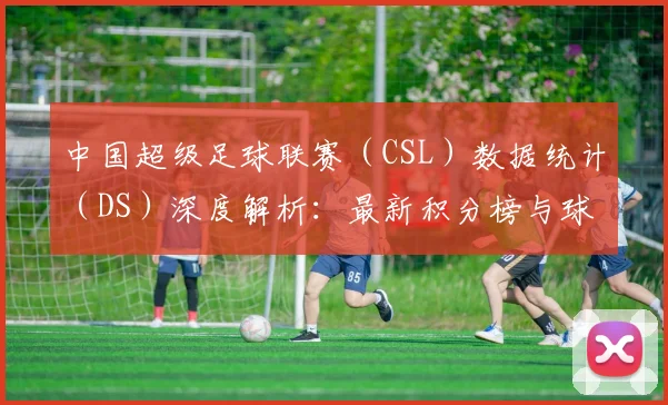 中国超级足球联赛(CSL)数据统计(DS)深度解析:最新积分榜与球员表现报告