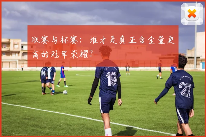 联赛与杯赛:谁才是真正含金量更高的冠军荣耀?