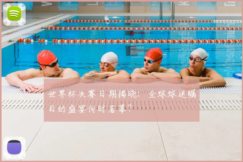 世界杯决赛日期揭晓:全球球迷瞩目的盛宴何时落幕?