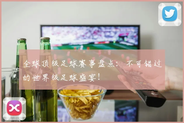全球顶级足球赛事盘点:不可错过的世界级足球盛宴!