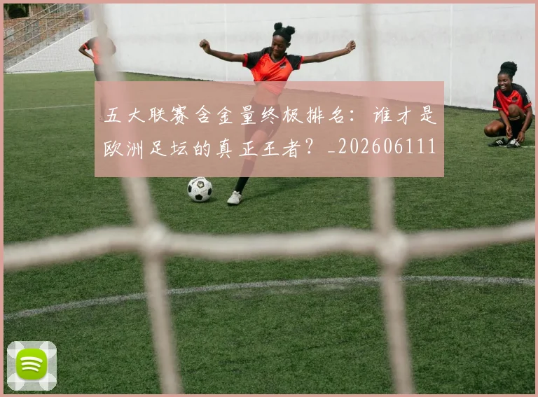 五大联赛含金量终极排名:谁才是欧洲足坛的真正王者?_20260611141034