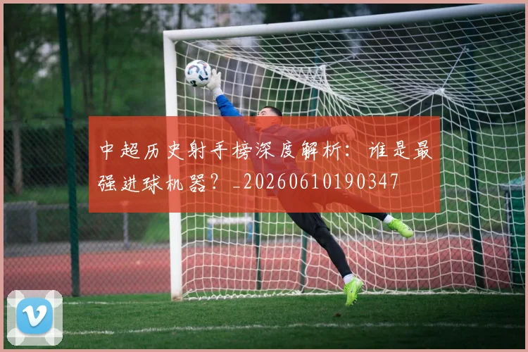 中超历史射手榜深度解析:谁是最强进球机器?_20260610190347