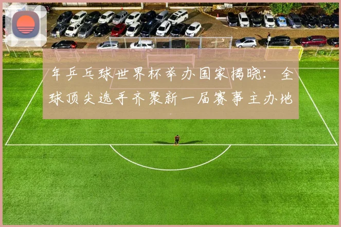 年乒乓球世界杯举办国家揭晓:全球顶尖选手齐聚新一届赛事主办地