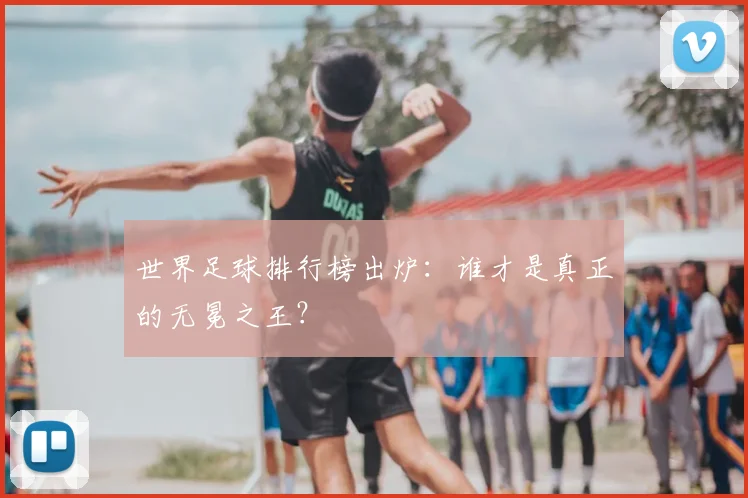 世界足球排行榜出炉:谁才是真正的无冕之王?