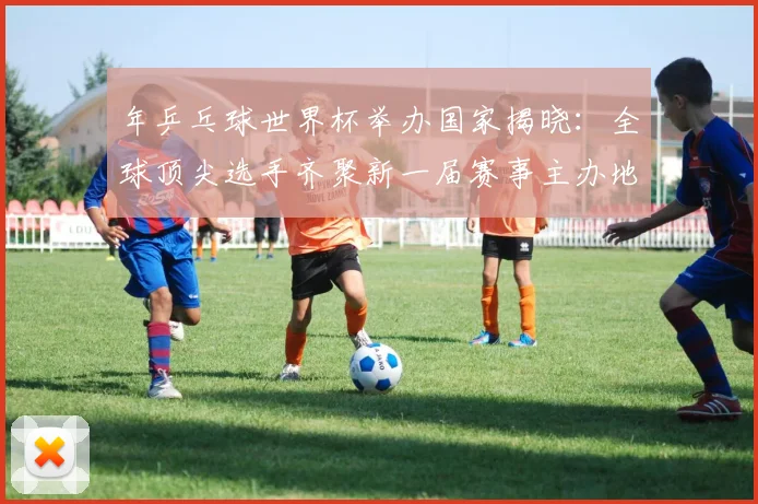 年乒乓球世界杯举办国家揭晓:全球顶尖选手齐聚新一届赛事主办地